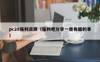 pc28福利资源（福利吧分享一些有趣的事）