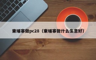 柬埔寨做pc28（柬埔寨做什么生意好）
