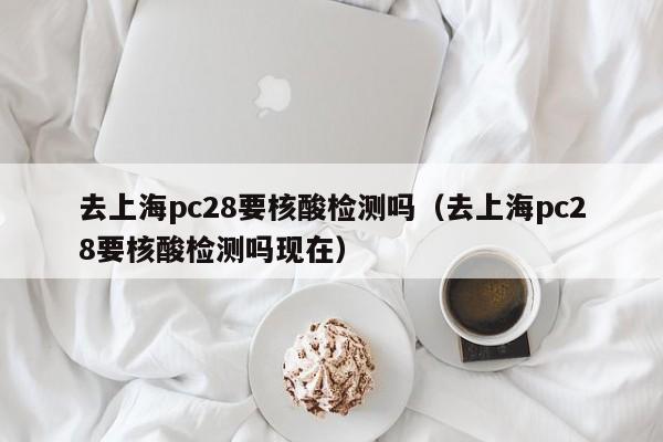 去上海pc28要核酸检测吗（去上海pc28要核酸检测吗现在）-第1张图片-pc28